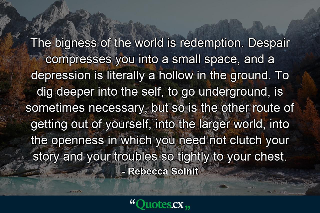 The bigness of the world is redemption. Despair compresses you into a small space, and a depression is literally a hollow in the ground. To dig deeper into the self, to go underground, is sometimes necessary, but so is the other route of getting out of yourself, into the larger world, into the openness in which you need not clutch your story and your troubles so tightly to your chest. - Quote by Rebecca Solnit