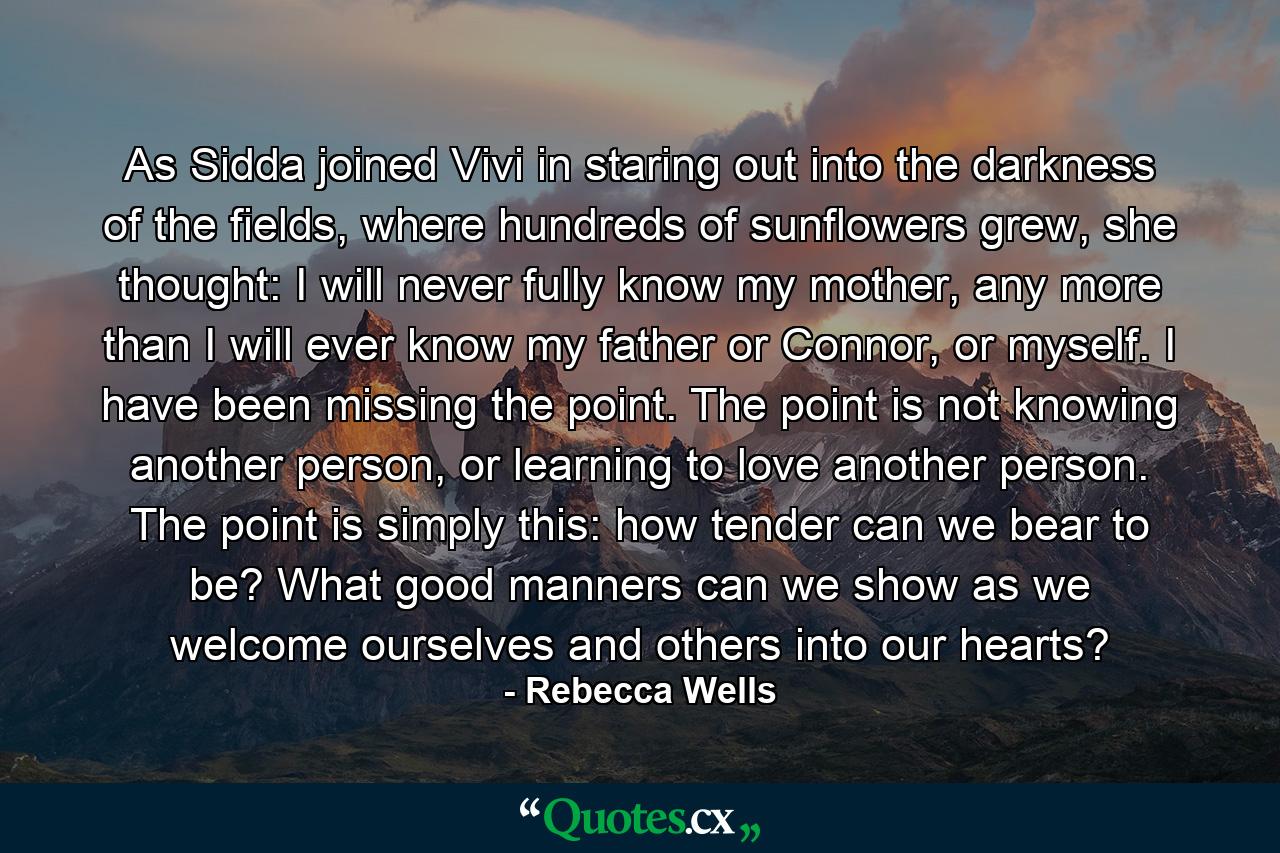 As Sidda joined Vivi in staring out into the darkness of the fields, where hundreds of sunflowers grew, she thought: I will never fully know my mother, any more than I will ever know my father or Connor, or myself. I have been missing the point. The point is not knowing another person, or learning to love another person. The point is simply this: how tender can we bear to be? What good manners can we show as we welcome ourselves and others into our hearts? - Quote by Rebecca Wells