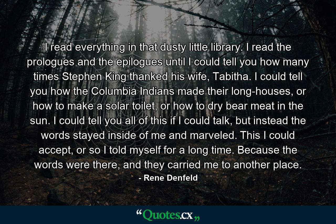 I read everything in that dusty little library. I read the prologues and the epilogues until I could tell you how many times Stephen King thanked his wife, Tabitha. I could tell you how the Columbia Indians made their long-houses, or how to make a solar toilet, or how to dry bear meat in the sun. I could tell you all of this if I could talk, but instead the words stayed inside of me and marveled. This I could accept, or so I told myself for a long time. Because the words were there, and they carried me to another place. - Quote by Rene Denfeld