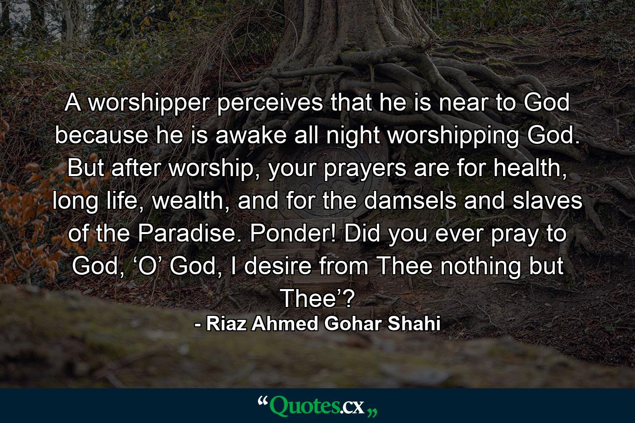 A worshipper perceives that he is near to God because he is awake all night worshipping God. But after worship, your prayers are for health, long life, wealth, and for the damsels and slaves of the Paradise. Ponder! Did you ever pray to God, ‘O’ God, I desire from Thee nothing but Thee’? - Quote by Riaz Ahmed Gohar Shahi