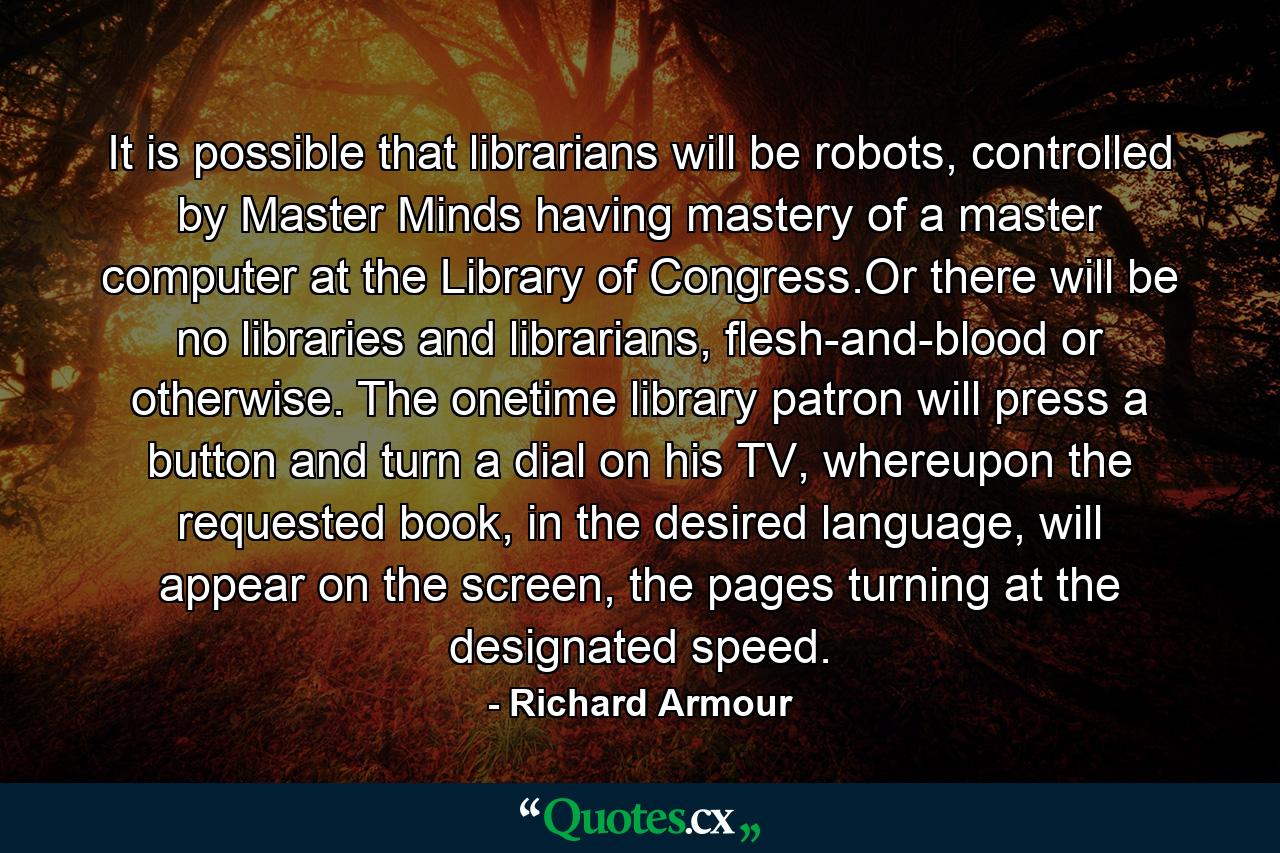 It is possible that librarians will be robots, controlled by Master Minds having mastery of a master computer at the Library of Congress.Or there will be no libraries and librarians, flesh-and-blood or otherwise. The onetime library patron will press a button and turn a dial on his TV, whereupon the requested book, in the desired language, will appear on the screen, the pages turning at the designated speed. - Quote by Richard Armour