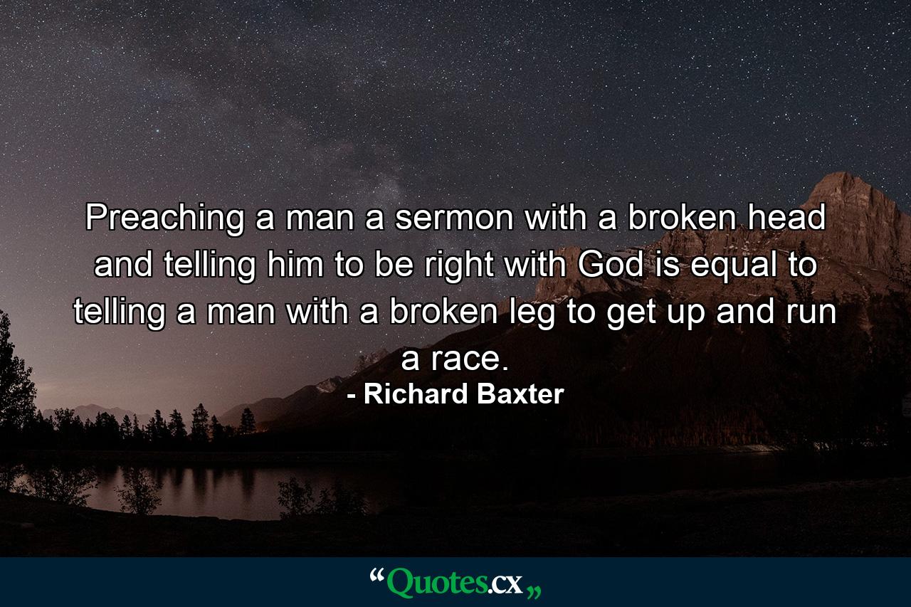 Preaching a man a sermon with a broken head and telling him to be right with God is equal to telling a man with a broken leg to get up and run a race. - Quote by Richard Baxter