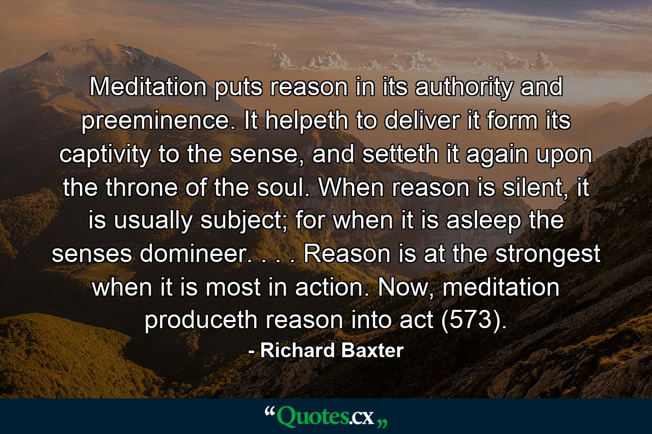 Meditation puts reason in its authority and preeminence. It helpeth to deliver it form its captivity to the sense, and setteth it again upon the throne of the soul. When reason is silent, it is usually subject; for when it is asleep the senses domineer. . . . Reason is at the strongest when it is most in action. Now, meditation produceth reason into act (573). - Quote by Richard Baxter