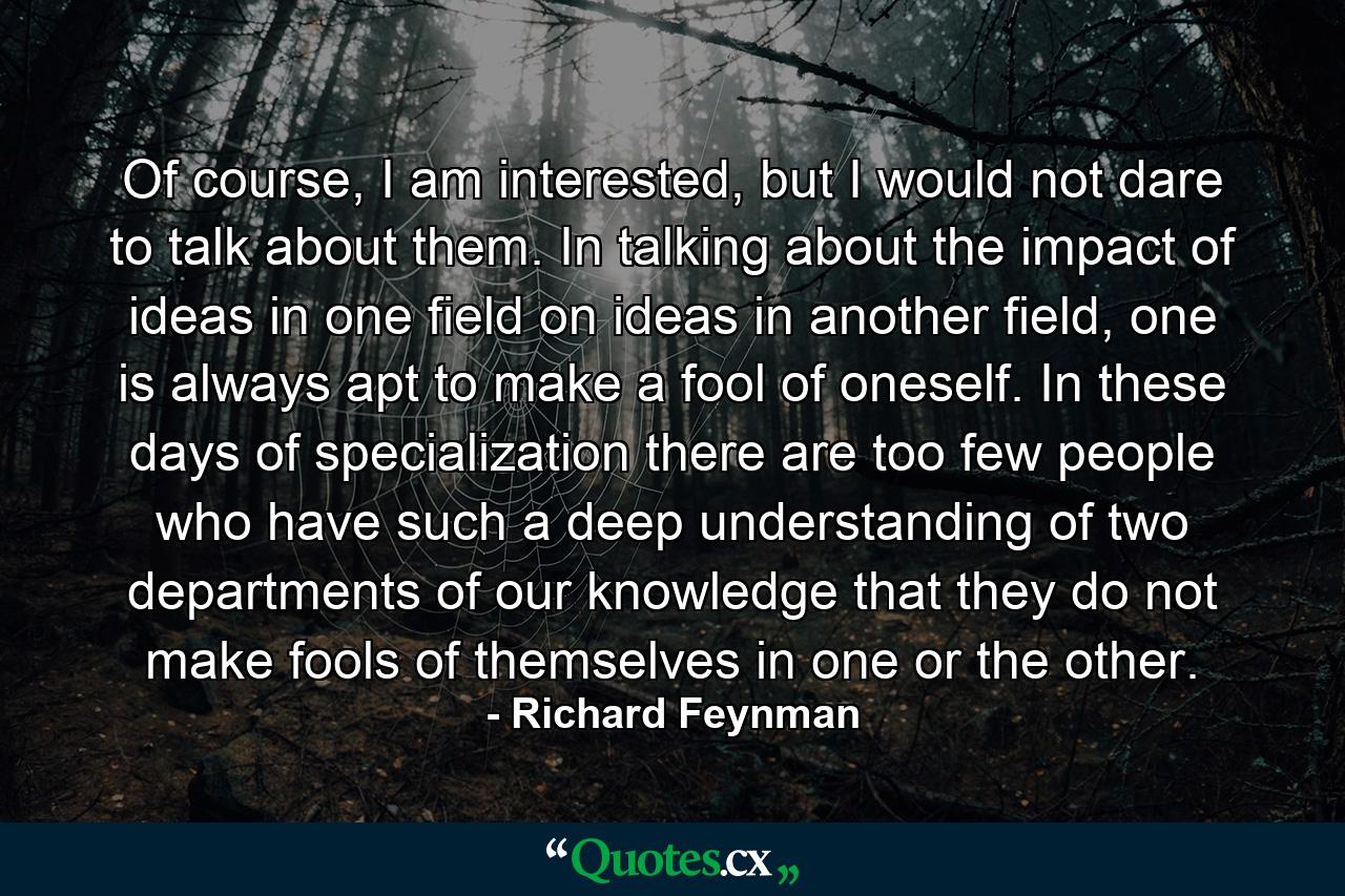 Of course, I am interested, but I would not dare to talk about them. In talking about the impact of ideas in one field on ideas in another field, one is always apt to make a fool of oneself. In these days of specialization there are too few people who have such a deep understanding of two departments of our knowledge that they do not make fools of themselves in one or the other. - Quote by Richard Feynman