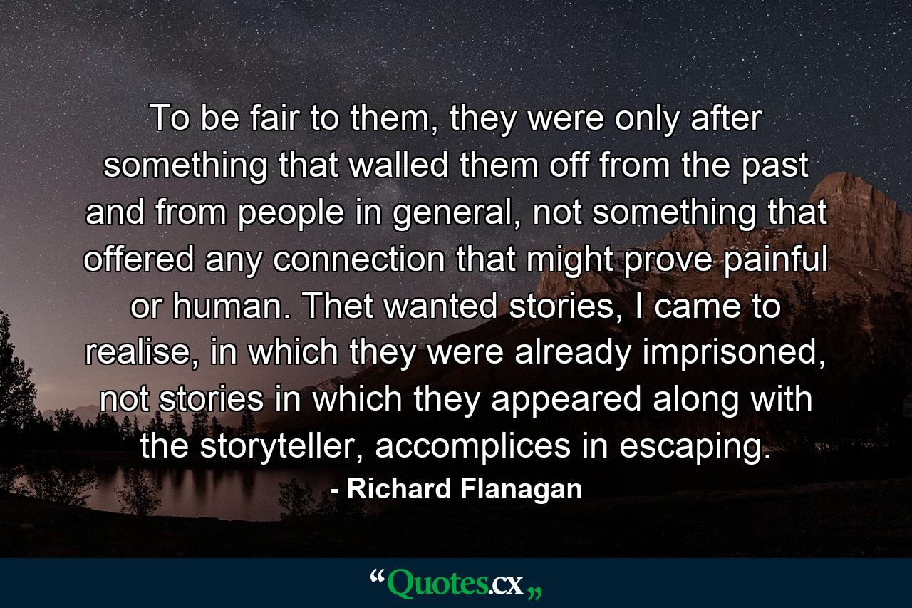 To be fair to them, they were only after something that walled them off from the past and from people in general, not something that offered any connection that might prove painful or human. Thet wanted stories, I came to realise, in which they were already imprisoned, not stories in which they appeared along with the storyteller, accomplices in escaping. - Quote by Richard Flanagan