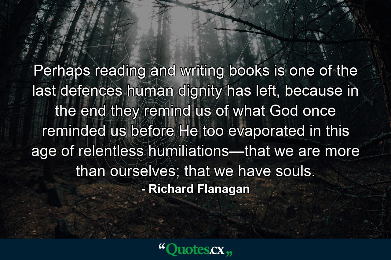 Perhaps reading and writing books is one of the last defences human dignity has left, because in the end they remind us of what God once reminded us before He too evaporated in this age of relentless humiliations—that we are more than ourselves; that we have souls. - Quote by Richard Flanagan