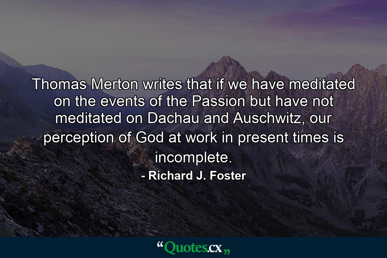 Thomas Merton writes that if we have meditated on the events of the Passion but have not meditated on Dachau and Auschwitz, our perception of God at work in present times is incomplete. - Quote by Richard J. Foster