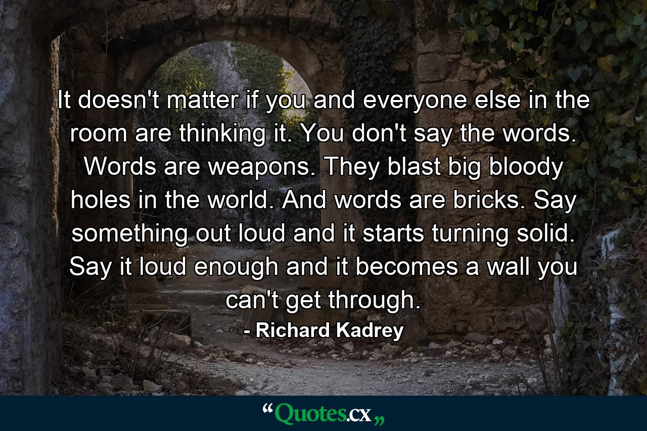 It doesn't matter if you and everyone else in the room are thinking it. You don't say the words. Words are weapons. They blast big bloody holes in the world. And words are bricks. Say something out loud and it starts turning solid. Say it loud enough and it becomes a wall you can't get through. - Quote by Richard Kadrey