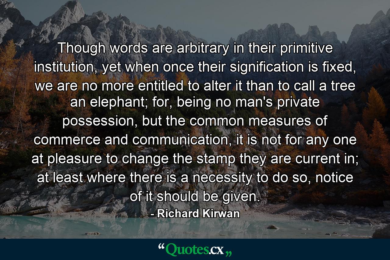 Though words are arbitrary in their primitive institution, yet when once their signification is fixed, we are no more entitled to alter it than to call a tree an elephant; for, being no man's private possession, but the common measures of commerce and communication, it is not for any one at pleasure to change the stamp they are current in; at least where there is a necessity to do so, notice of it should be given. - Quote by Richard Kirwan