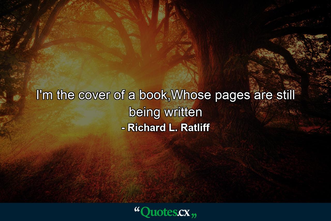 I'm the cover of a book,Whose pages are still being written - Quote by Richard L. Ratliff