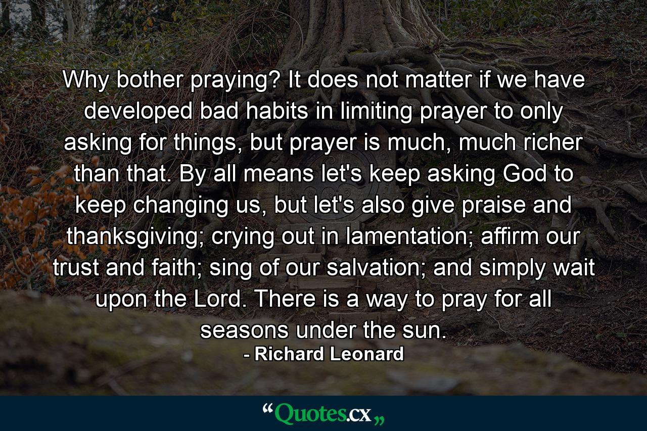 Why bother praying? It does not matter if we have developed bad habits in limiting prayer to only asking for things, but prayer is much, much richer than that. By all means let's keep asking God to keep changing us, but let's also give praise and thanksgiving; crying out in lamentation; affirm our trust and faith; sing of our salvation; and simply wait upon the Lord. There is a way to pray for all seasons under the sun. - Quote by Richard Leonard