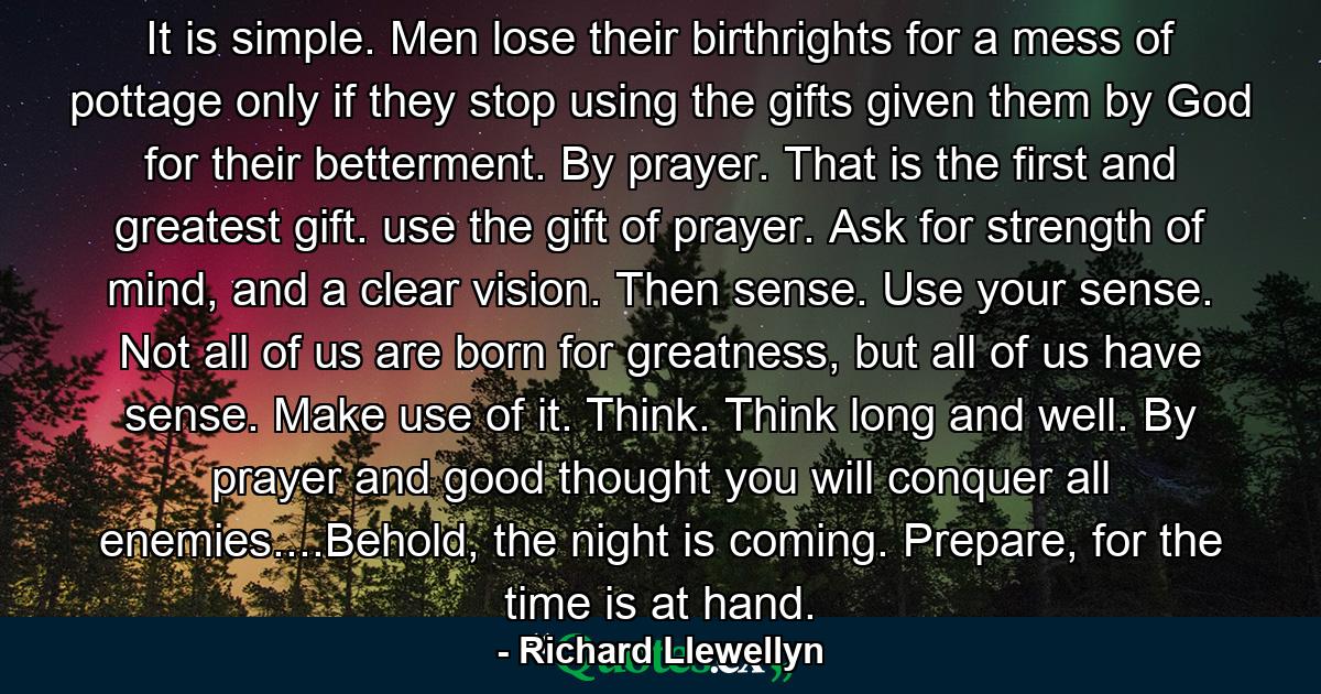 It is simple. Men lose their birthrights for a mess of pottage only if they stop using the gifts given them by God for their betterment. By prayer. That is the first and greatest gift. use the gift of prayer. Ask for strength of mind, and a clear vision. Then sense. Use your sense. Not all of us are born for greatness, but all of us have sense. Make use of it. Think. Think long and well. By prayer and good thought you will conquer all enemies....Behold, the night is coming. Prepare, for the time is at hand. - Quote by Richard Llewellyn