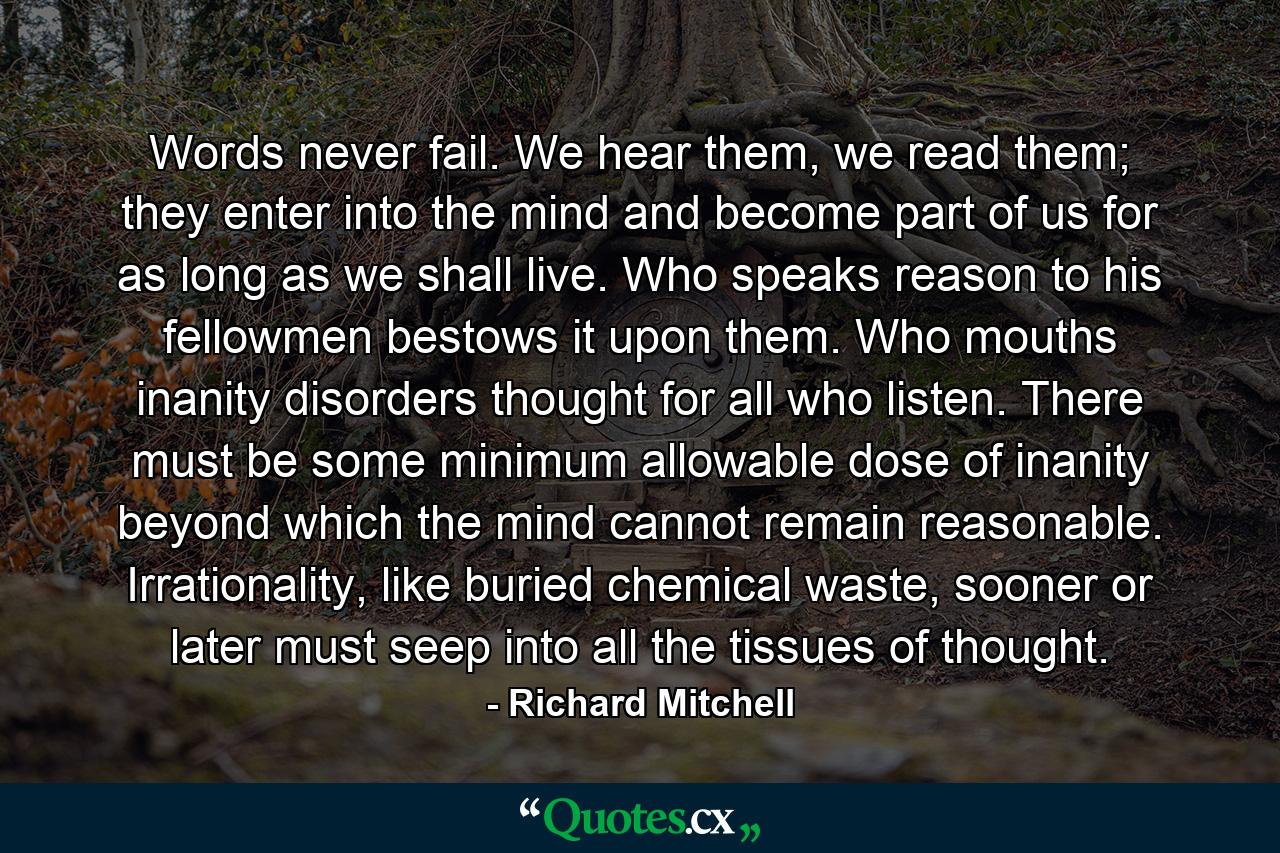 Words never fail. We hear them, we read them; they enter into the mind and become part of us for as long as we shall live. Who speaks reason to his fellowmen bestows it upon them. Who mouths inanity disorders thought for all who listen. There must be some minimum allowable dose of inanity beyond which the mind cannot remain reasonable. Irrationality, like buried chemical waste, sooner or later must seep into all the tissues of thought. - Quote by Richard Mitchell