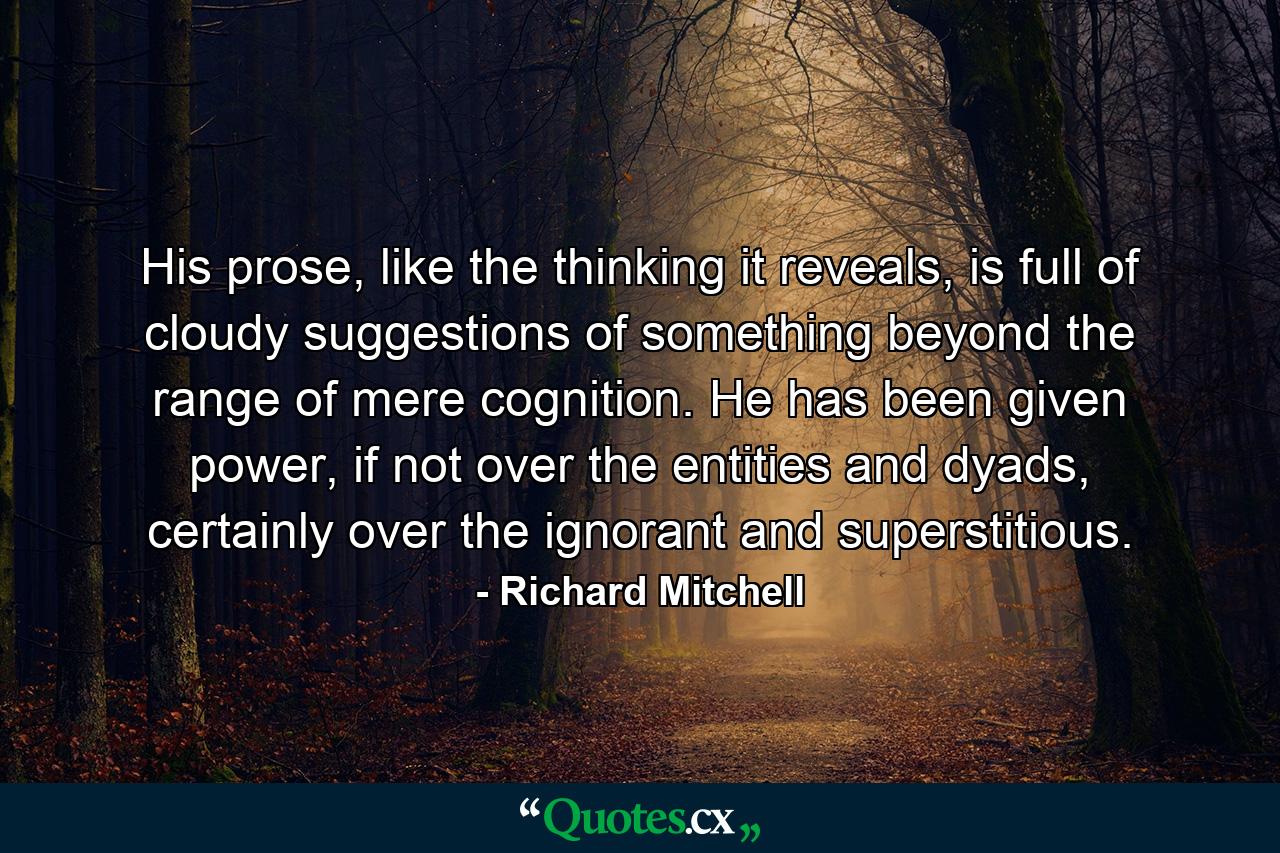 His prose, like the thinking it reveals, is full of cloudy suggestions of something beyond the range of mere cognition. He has been given power, if not over the entities and dyads, certainly over the ignorant and superstitious. - Quote by Richard Mitchell