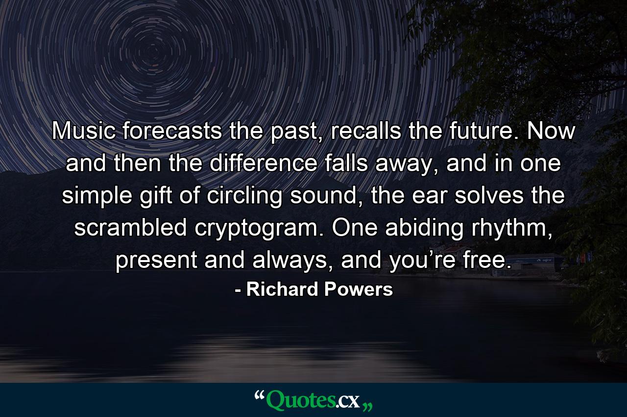 Music forecasts the past, recalls the future. Now and then the difference falls away, and in one simple gift of circling sound, the ear solves the scrambled cryptogram. One abiding rhythm, present and always, and you’re free. - Quote by Richard Powers