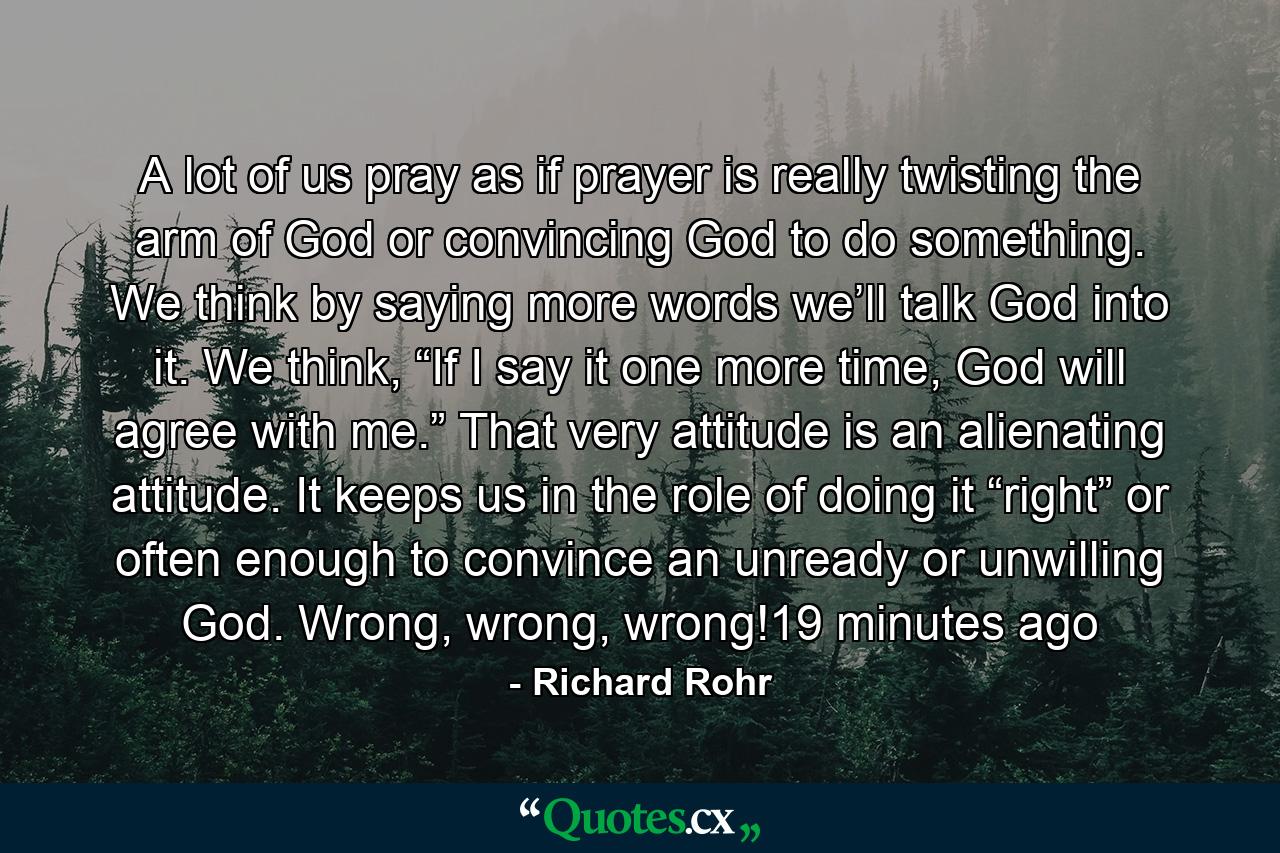 A lot of us pray as if prayer is really twisting the arm of God or convincing God to do something. We think by saying more words we’ll talk God into it. We think, “If I say it one more time, God will agree with me.” That very attitude is an alienating attitude. It keeps us in the role of doing it “right” or often enough to convince an unready or unwilling God. Wrong, wrong, wrong!19 minutes ago - Quote by Richard Rohr