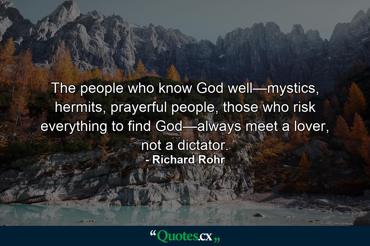 The people who know God well—mystics, hermits, prayerful people, those who risk everything to find God—always meet a lover, not a dictator. - Quote by Richard Rohr