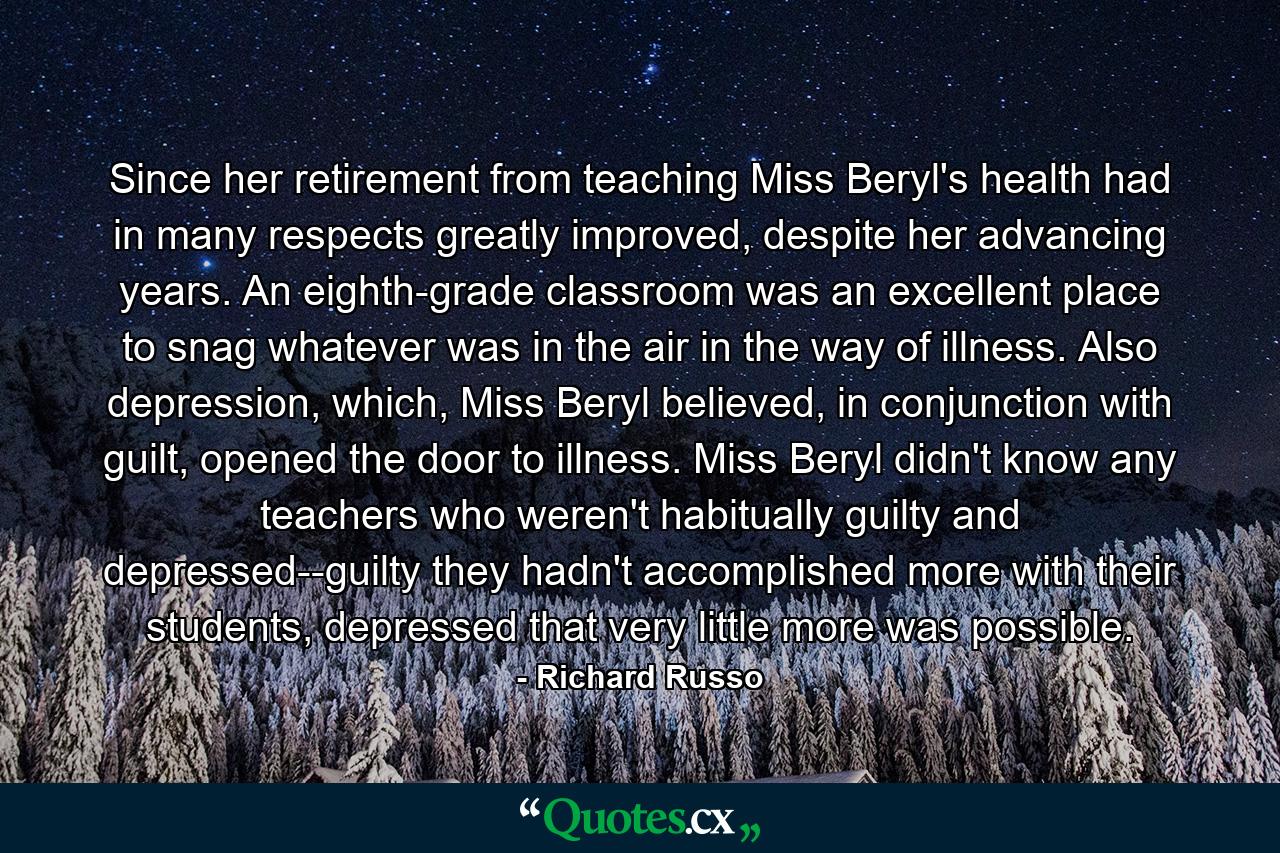 Since her retirement from teaching Miss Beryl's health had in many respects greatly improved, despite her advancing years. An eighth-grade classroom was an excellent place to snag whatever was in the air in the way of illness. Also depression, which, Miss Beryl believed, in conjunction with guilt, opened the door to illness. Miss Beryl didn't know any teachers who weren't habitually guilty and depressed--guilty they hadn't accomplished more with their students, depressed that very little more was possible. - Quote by Richard Russo