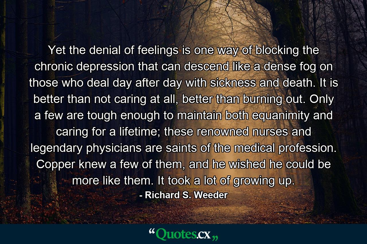 Yet the denial of feelings is one way of blocking the chronic depression that can descend like a dense fog on those who deal day after day with sickness and death. It is better than not caring at all, better than burning out. Only a few are tough enough to maintain both equanimity and caring for a lifetime; these renowned nurses and legendary physicians are saints of the medical profession. Copper knew a few of them, and he wished he could be more like them. It took a lot of growing up. - Quote by Richard S. Weeder