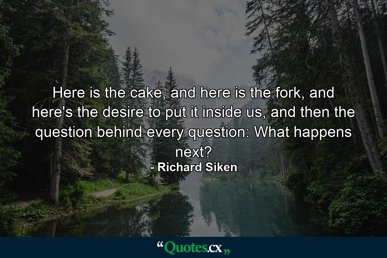 Here is the cake, and here is the fork, and here's the desire to put it inside us, and then the question behind every question: What happens next? - Quote by Richard Siken