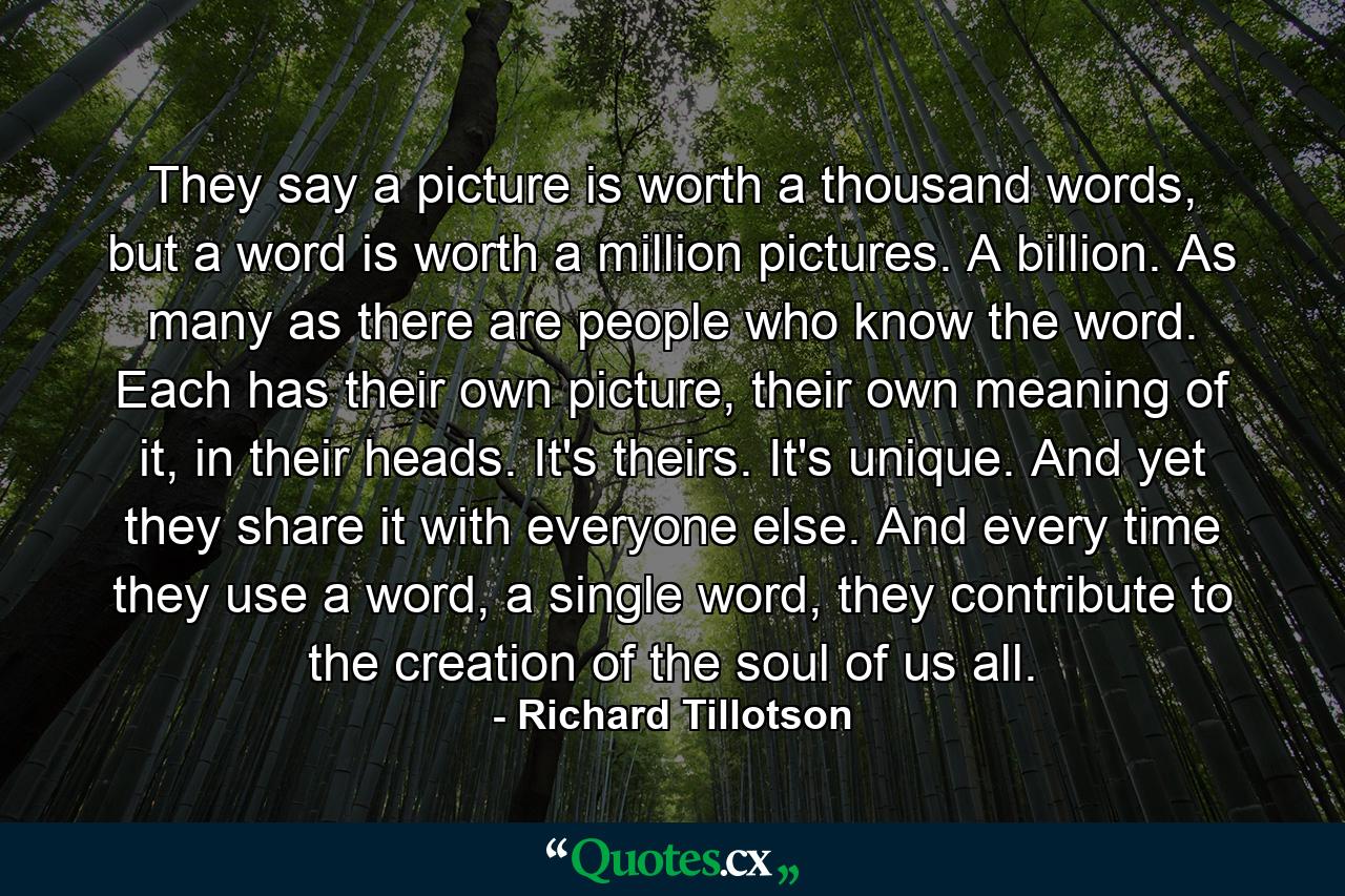 They say a picture is worth a thousand words, but a word is worth a million pictures. A billion. As many as there are people who know the word. Each has their own picture, their own meaning of it, in their heads. It's theirs. It's unique. And yet they share it with everyone else. And every time they use a word, a single word, they contribute to the creation of the soul of us all. - Quote by Richard Tillotson