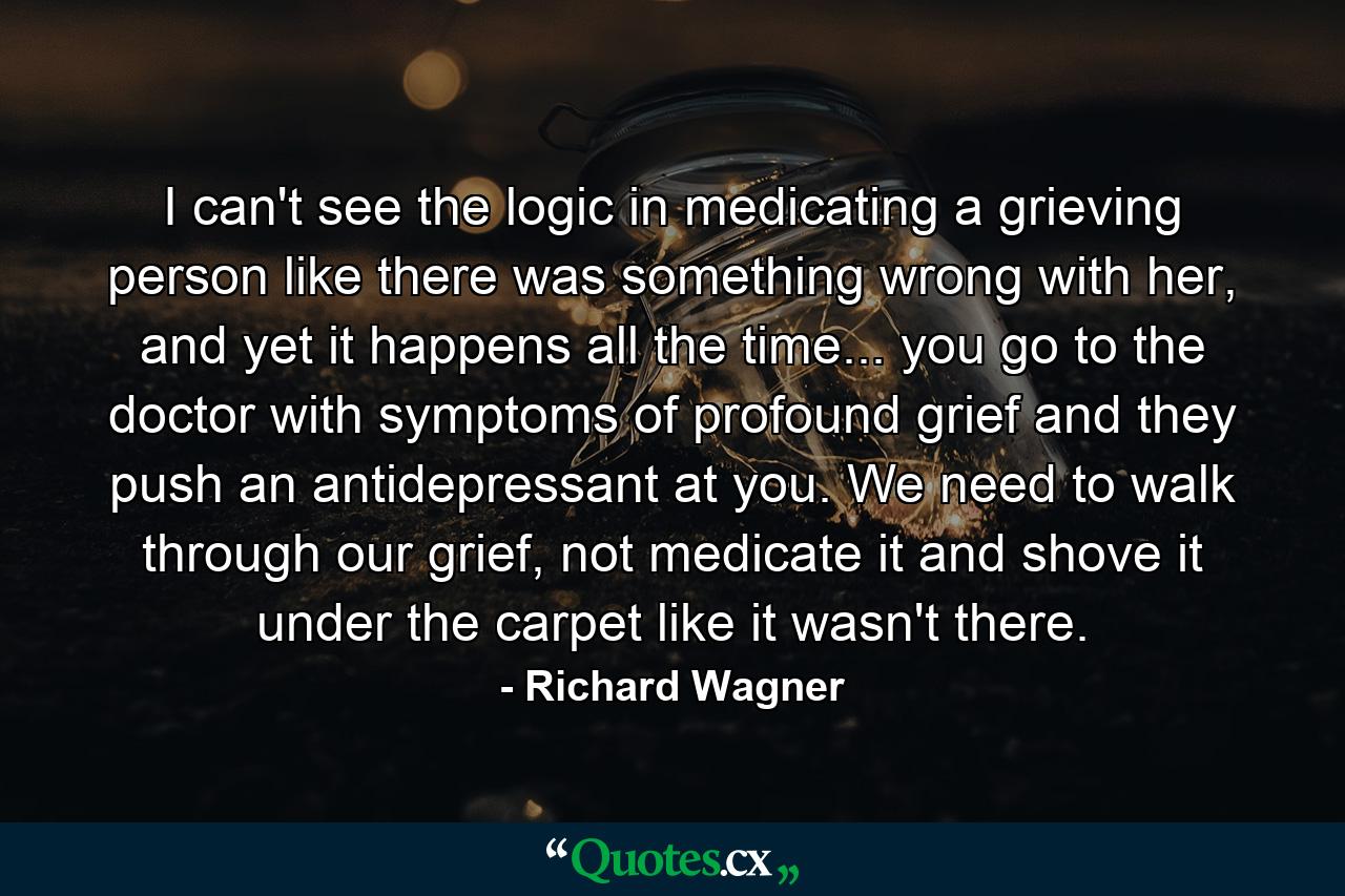 I can't see the logic in medicating a grieving person like there was something wrong with her, and yet it happens all the time... you go to the doctor with symptoms of profound grief and they push an antidepressant at you. We need to walk through our grief, not medicate it and shove it under the carpet like it wasn't there. - Quote by Richard Wagner