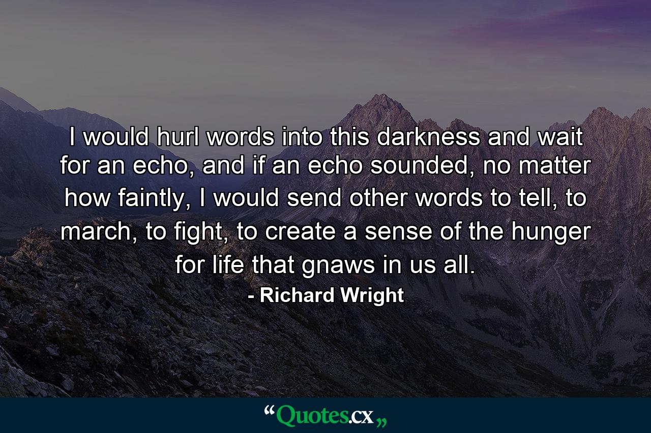 I would hurl words into this darkness and wait for an echo, and if an echo sounded, no matter how faintly, I would send other words to tell, to march, to fight, to create a sense of the hunger for life that gnaws in us all. - Quote by Richard Wright