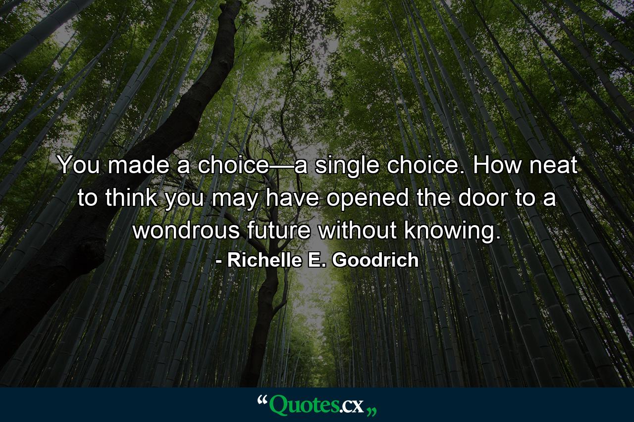 You made a choice—a single choice. How neat to think you may have opened the door to a wondrous future without knowing. - Quote by Richelle E. Goodrich