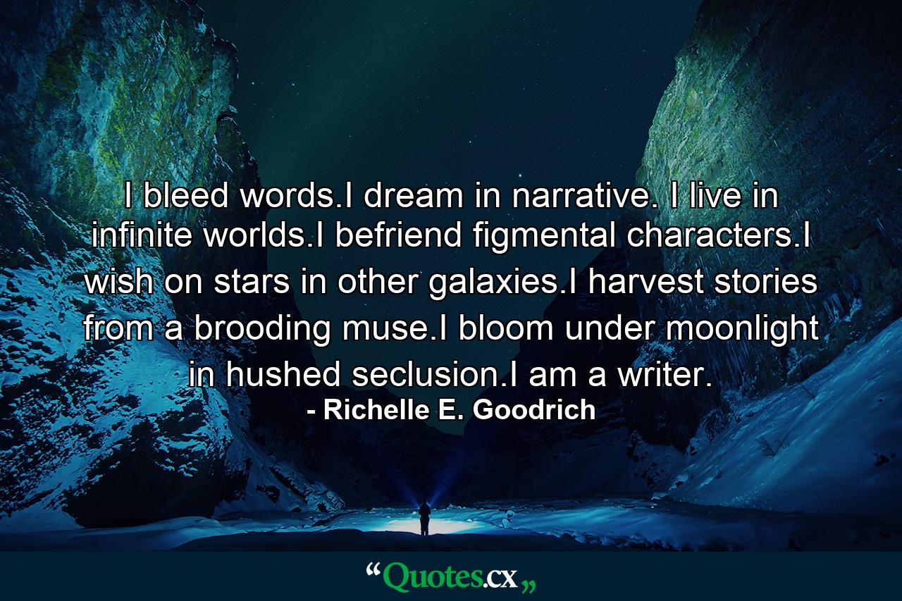 I bleed words.I dream in narrative. I live in infinite worlds.I befriend figmental characters.I wish on stars in other galaxies.I harvest stories from a brooding muse.I bloom under moonlight in hushed seclusion.I am a writer. - Quote by Richelle E. Goodrich