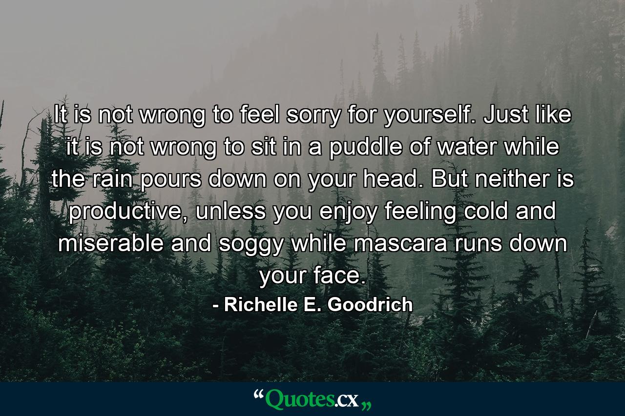 It is not wrong to feel sorry for yourself. Just like it is not wrong to sit in a puddle of water while the rain pours down on your head. But neither is productive, unless you enjoy feeling cold and miserable and soggy while mascara runs down your face. - Quote by Richelle E. Goodrich