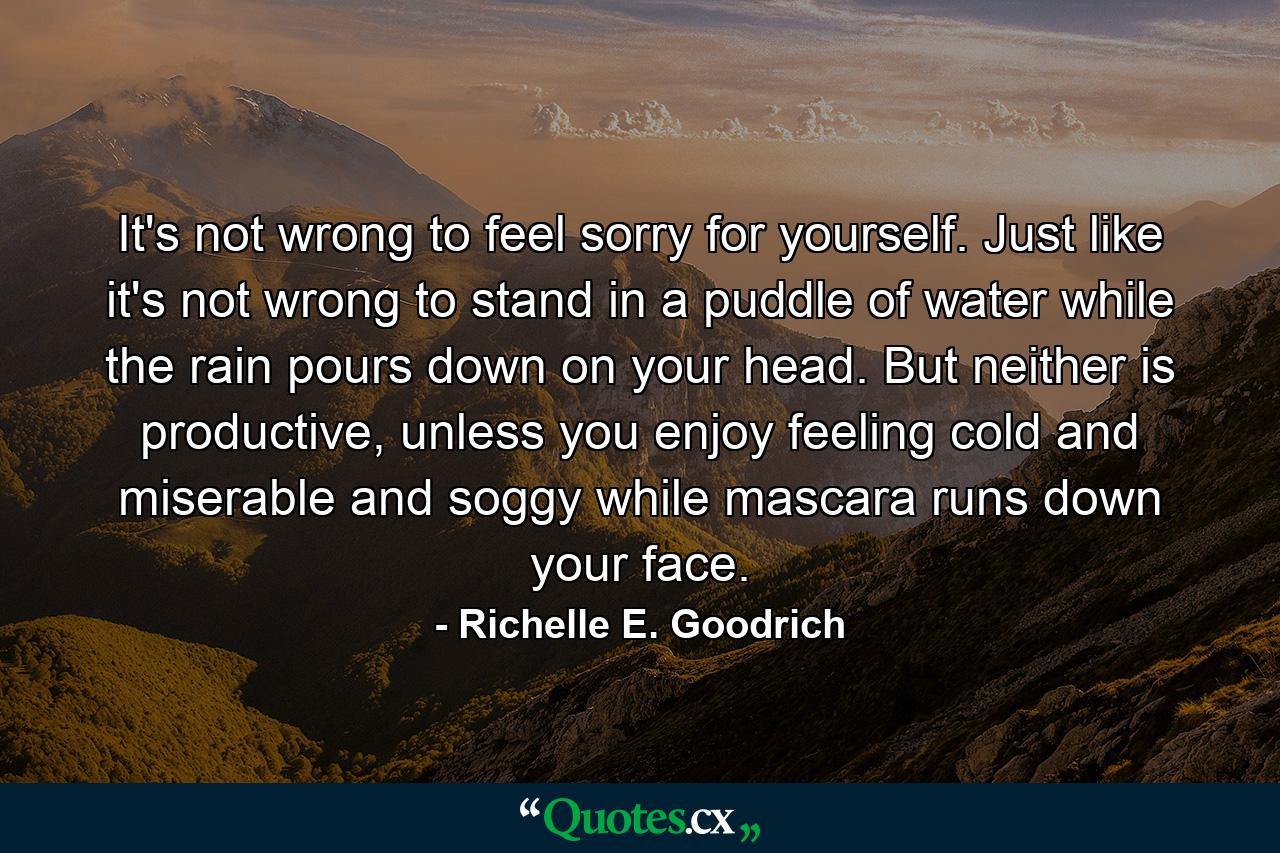 It's not wrong to feel sorry for yourself. Just like it's not wrong to stand in a puddle of water while the rain pours down on your head. But neither is productive, unless you enjoy feeling cold and miserable and soggy while mascara runs down your face. - Quote by Richelle E. Goodrich