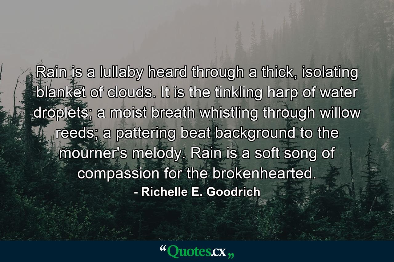 Rain is a lullaby heard through a thick, isolating blanket of clouds. It is the tinkling harp of water droplets; a moist breath whistling through willow reeds; a pattering beat background to the mourner's melody. Rain is a soft song of compassion for the brokenhearted. - Quote by Richelle E. Goodrich