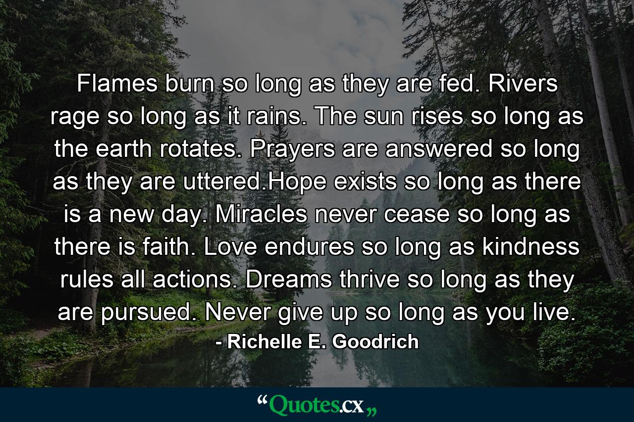 Flames burn so long as they are fed. Rivers rage so long as it rains. The sun rises so long as the earth rotates. Prayers are answered so long as they are uttered.Hope exists so long as there is a new day. Miracles never cease so long as there is faith. Love endures so long as kindness rules all actions. Dreams thrive so long as they are pursued. Never give up so long as you live. - Quote by Richelle E. Goodrich