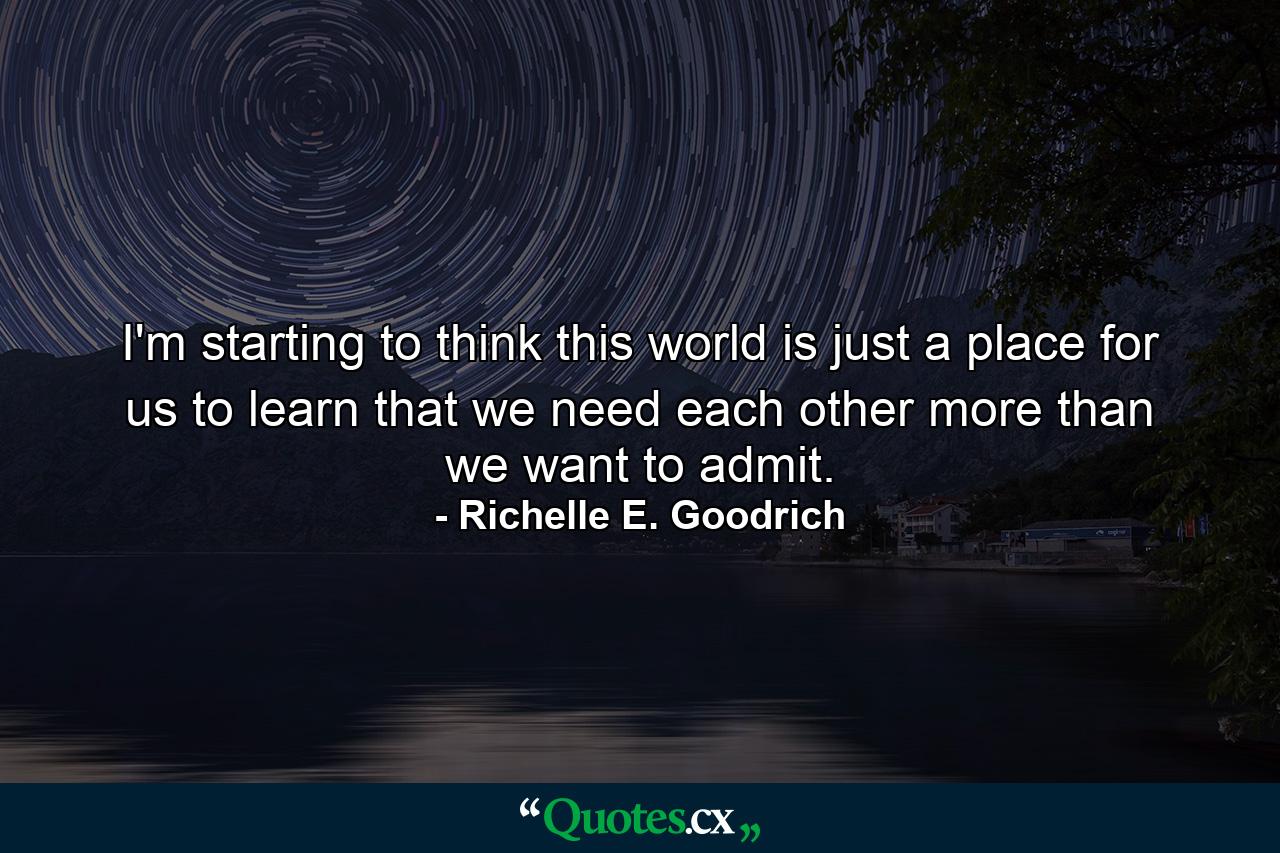 I'm starting to think this world is just a place for us to learn that we need each other more than we want to admit. - Quote by Richelle E. Goodrich