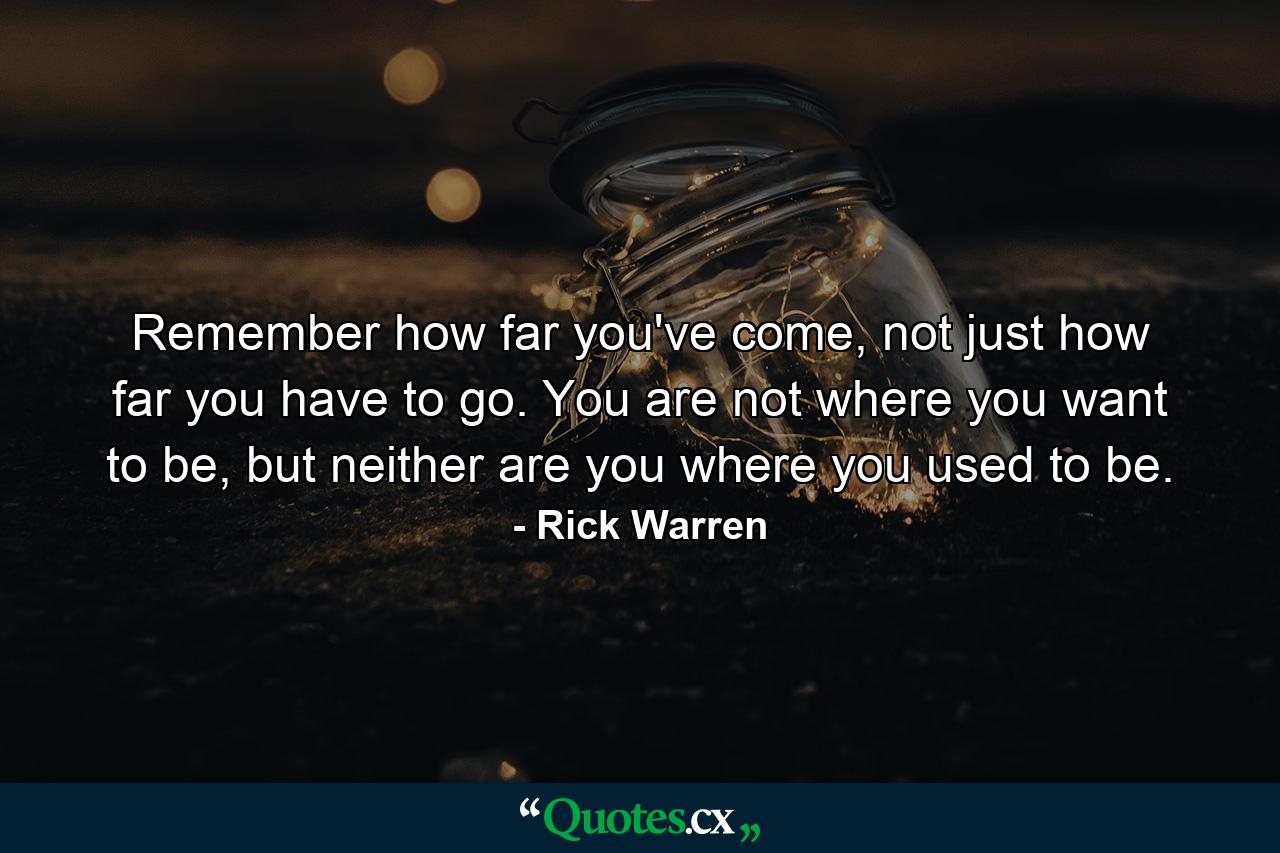 Remember how far you've come, not just how far you have to go. You are not where you want to be, but neither are you where you used to be. - Quote by Rick Warren