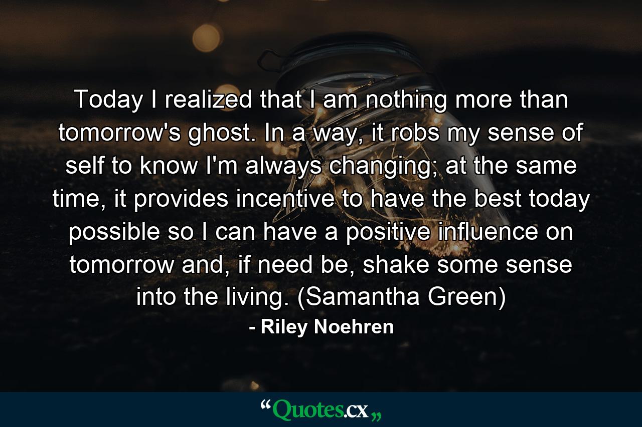 Today I realized that I am nothing more than tomorrow's ghost. In a way, it robs my sense of self to know I'm always changing; at the same time, it provides incentive to have the best today possible so I can have a positive influence on tomorrow and, if need be, shake some sense into the living. (Samantha Green) - Quote by Riley Noehren