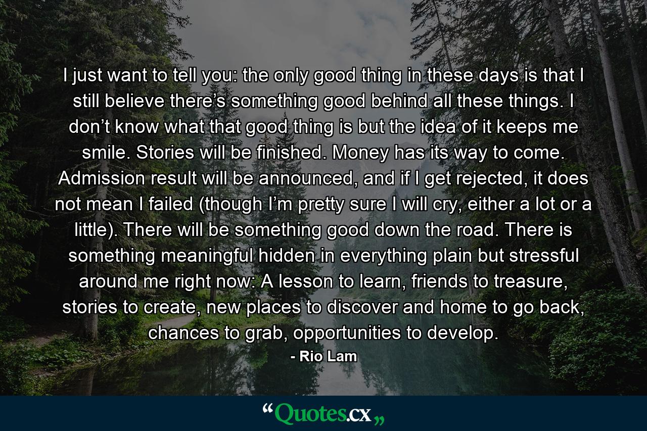 I just want to tell you: the only good thing in these days is that I still believe there’s something good behind all these things. I don’t know what that good thing is but the idea of it keeps me smile. Stories will be finished. Money has its way to come. Admission result will be announced, and if I get rejected, it does not mean I failed (though I’m pretty sure I will cry, either a lot or a little). There will be something good down the road. There is something meaningful hidden in everything plain but stressful around me right now: A lesson to learn, friends to treasure, stories to create, new places to discover and home to go back, chances to grab, opportunities to develop. - Quote by Rio Lam