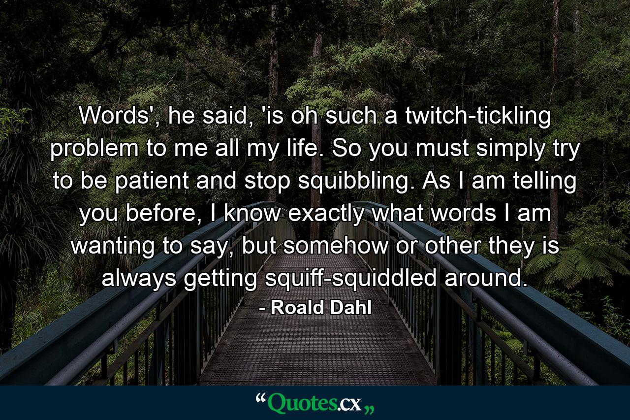 Words', he said, 'is oh such a twitch-tickling problem to me all my life. So you must simply try to be patient and stop squibbling. As I am telling you before, I know exactly what words I am wanting to say, but somehow or other they is always getting squiff-squiddled around. - Quote by Roald Dahl