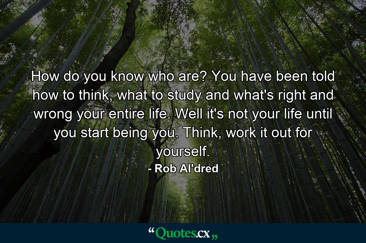 How do you know who are? You have been told how to think, what to study and what's right and wrong your entire life. Well it's not your life until you start being you. Think, work it out for yourself. - Quote by Rob Al'dred