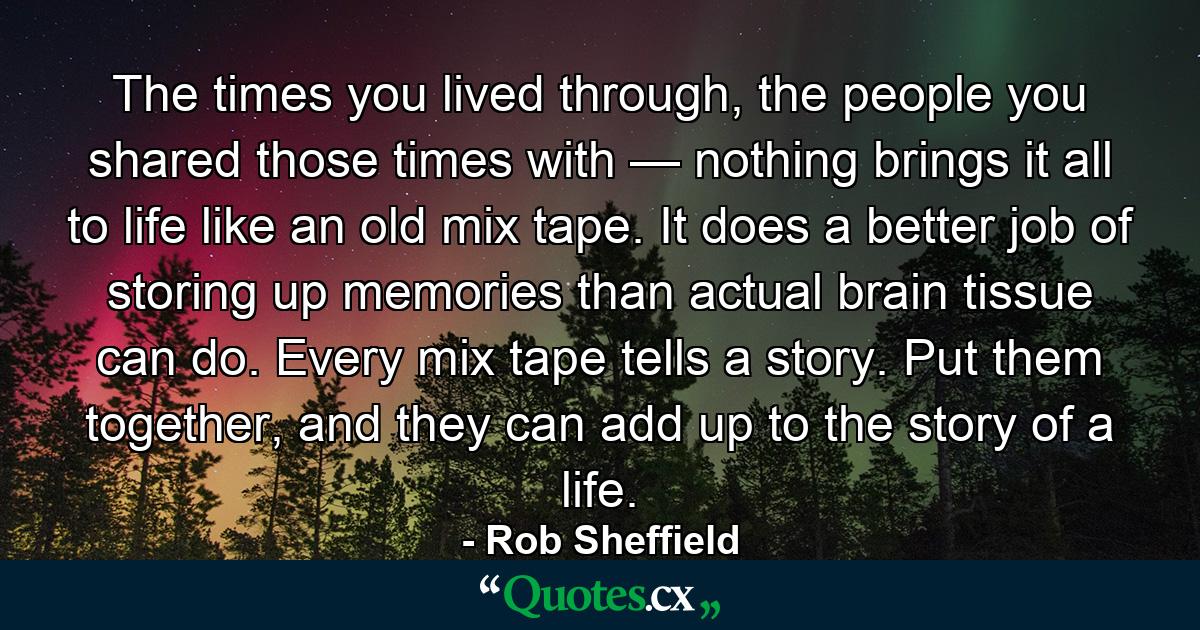 The times you lived through, the people you shared those times with — nothing brings it all to life like an old mix tape. It does a better job of storing up memories than actual brain tissue can do. Every mix tape tells a story. Put them together, and they can add up to the story of a life. - Quote by Rob Sheffield