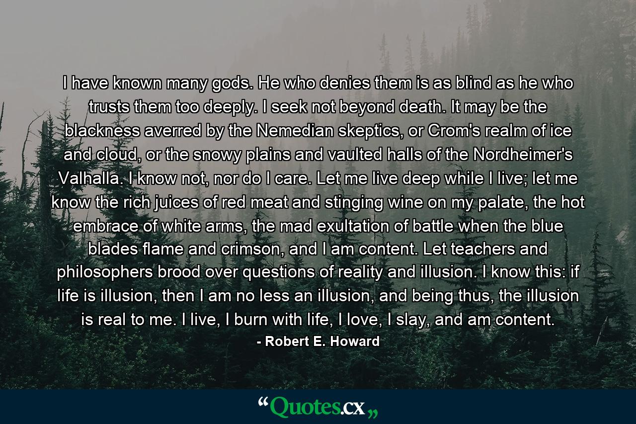 I have known many gods. He who denies them is as blind as he who trusts them too deeply. I seek not beyond death. It may be the blackness averred by the Nemedian skeptics, or Crom's realm of ice and cloud, or the snowy plains and vaulted halls of the Nordheimer's Valhalla. I know not, nor do I care. Let me live deep while I live; let me know the rich juices of red meat and stinging wine on my palate, the hot embrace of white arms, the mad exultation of battle when the blue blades flame and crimson, and I am content. Let teachers and philosophers brood over questions of reality and illusion. I know this: if life is illusion, then I am no less an illusion, and being thus, the illusion is real to me. I live, I burn with life, I love, I slay, and am content. - Quote by Robert E. Howard