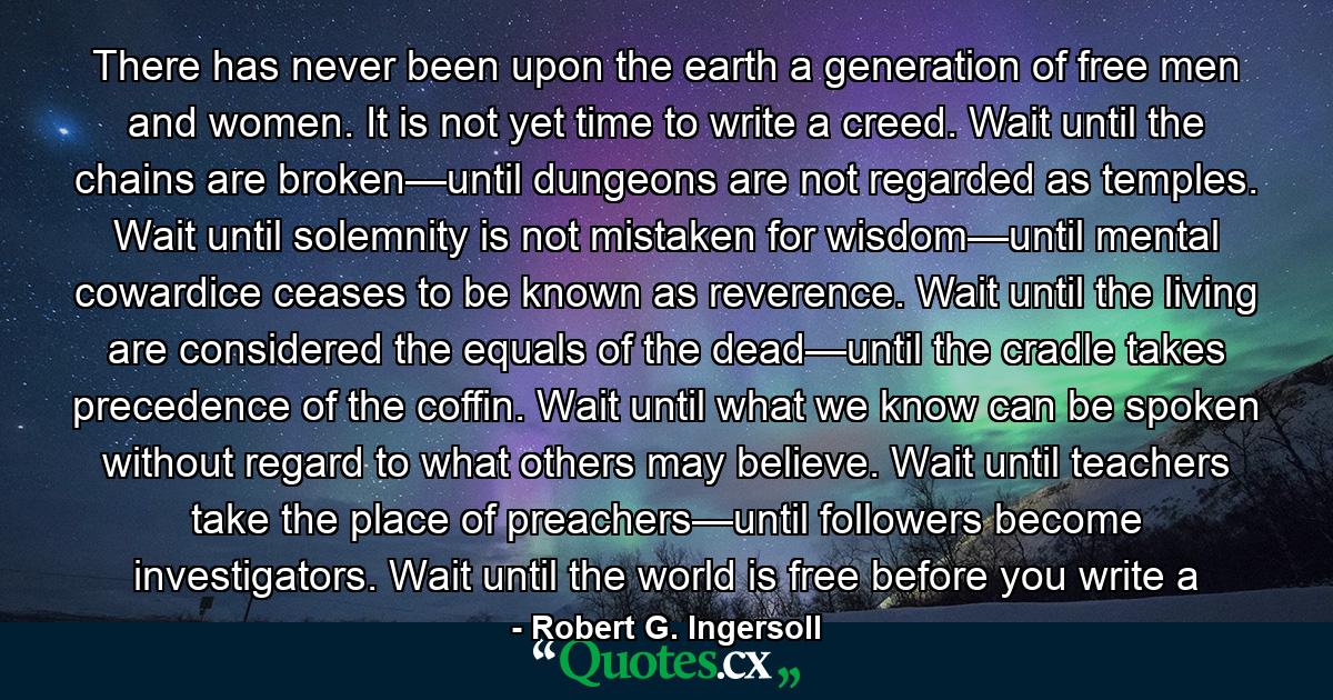 There has never been upon the earth a generation of free men and women. It is not yet time to write a creed. Wait until the chains are broken—until dungeons are not regarded as temples. Wait until solemnity is not mistaken for wisdom—until mental cowardice ceases to be known as reverence. Wait until the living are considered the equals of the dead—until the cradle takes precedence of the coffin. Wait until what we know can be spoken without regard to what others may believe. Wait until teachers take the place of preachers—until followers become investigators. Wait until the world is free before you write a - Quote by Robert G. Ingersoll