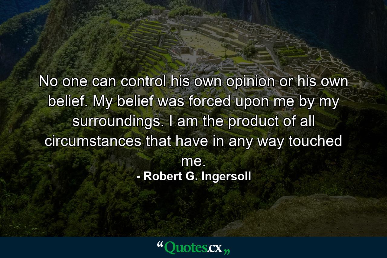 No one can control his own opinion or his own belief. My belief was forced upon me by my surroundings. I am the product of all circumstances that have in any way touched me. - Quote by Robert G. Ingersoll