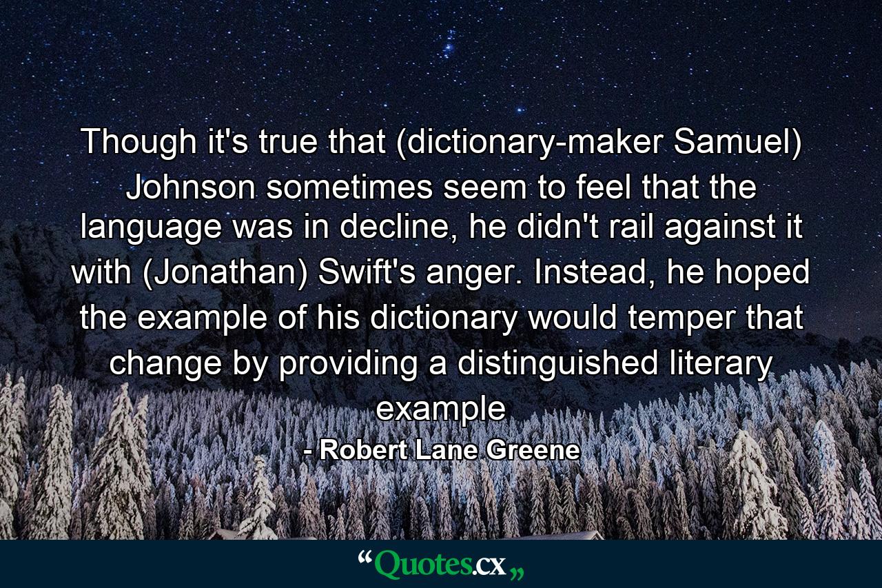 Though it's true that (dictionary-maker Samuel) Johnson sometimes seem to feel that the language was in decline, he didn't rail against it with (Jonathan) Swift's anger. Instead, he hoped the example of his dictionary would temper that change by providing a distinguished literary example - Quote by Robert Lane Greene