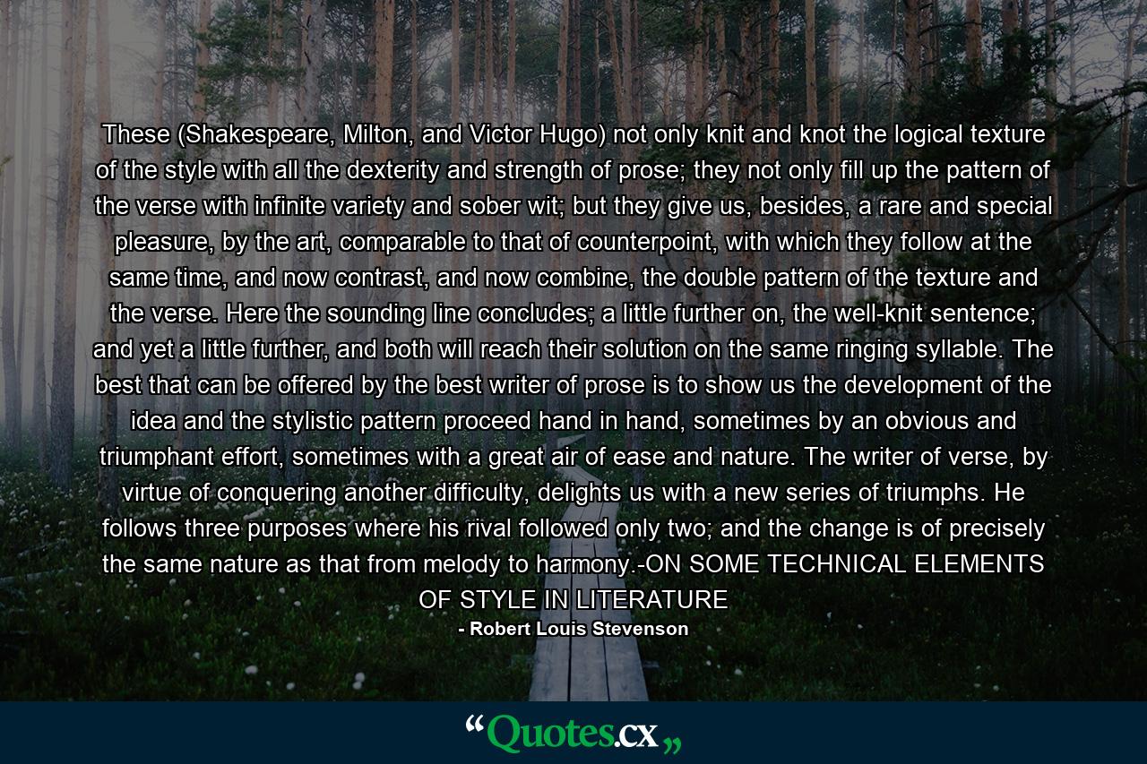 These (Shakespeare, Milton, and Victor Hugo) not only knit and knot the logical texture of the style with all the dexterity and strength of prose; they not only fill up the pattern of the verse with infinite variety and sober wit; but they give us, besides, a rare and special pleasure, by the art, comparable to that of counterpoint, with which they follow at the same time, and now contrast, and now combine, the double pattern of the texture and the verse.  Here the sounding line concludes; a little further on, the well-knit sentence; and yet a little further, and both will reach their solution on the same ringing syllable.  The best that can be offered by the best writer of prose is to show us the development of the idea and the stylistic pattern proceed hand in hand, sometimes by an obvious and triumphant effort, sometimes with a great air of ease and nature.  The writer of verse, by virtue of conquering another difficulty, delights us with a new series of triumphs.  He follows three purposes where his rival followed only two; and the change is of precisely the same nature as that from melody to harmony.-ON SOME TECHNICAL ELEMENTS OF STYLE IN LITERATURE - Quote by Robert Louis Stevenson