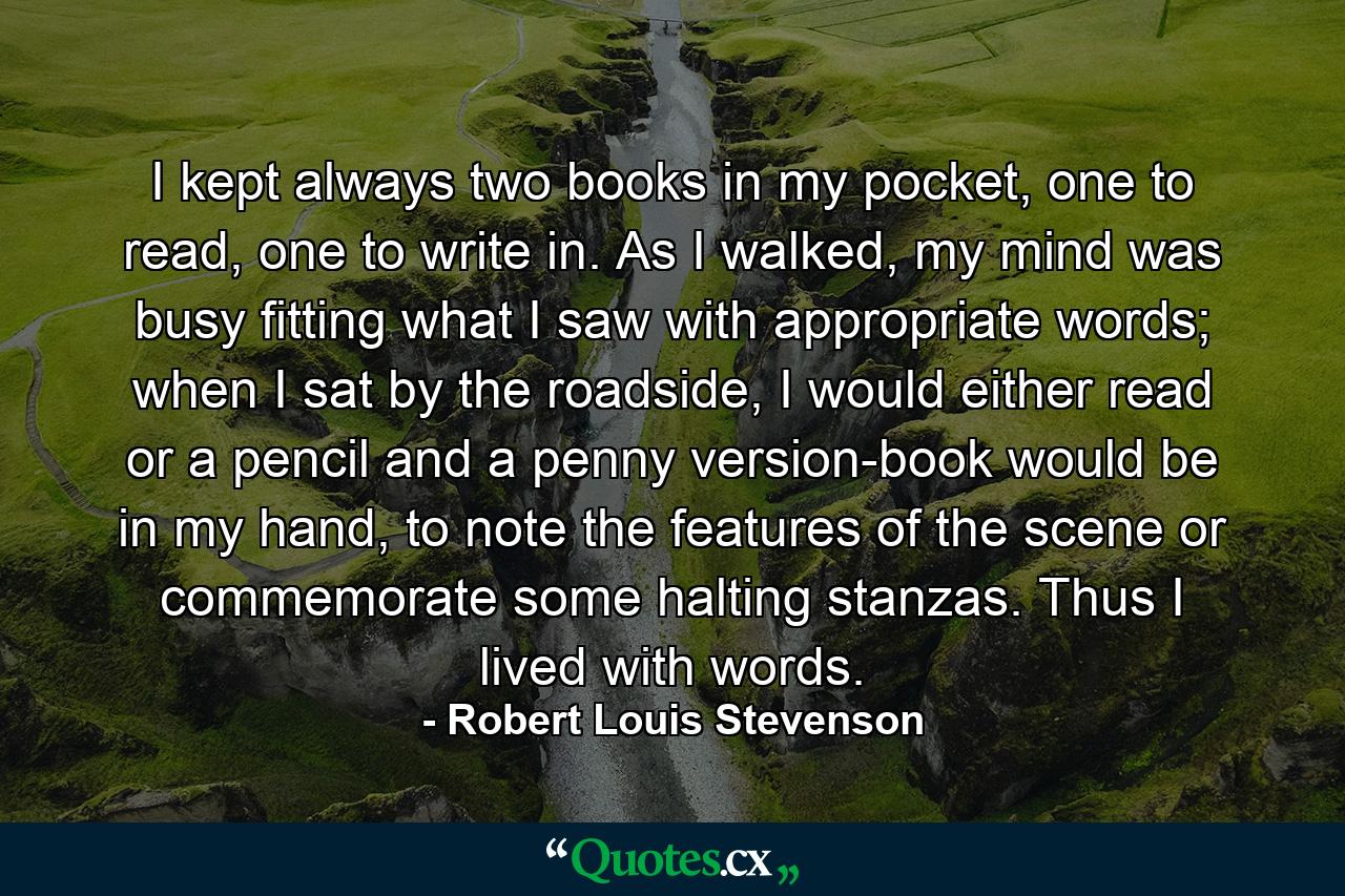 I kept always two books in my pocket, one to read, one to write in. As I walked, my mind was busy fitting what I saw with appropriate words; when I sat by the roadside, I would either read or a pencil and a penny version-book would be in my hand, to note the features of the scene or commemorate some halting stanzas. Thus I lived with words. - Quote by Robert Louis Stevenson