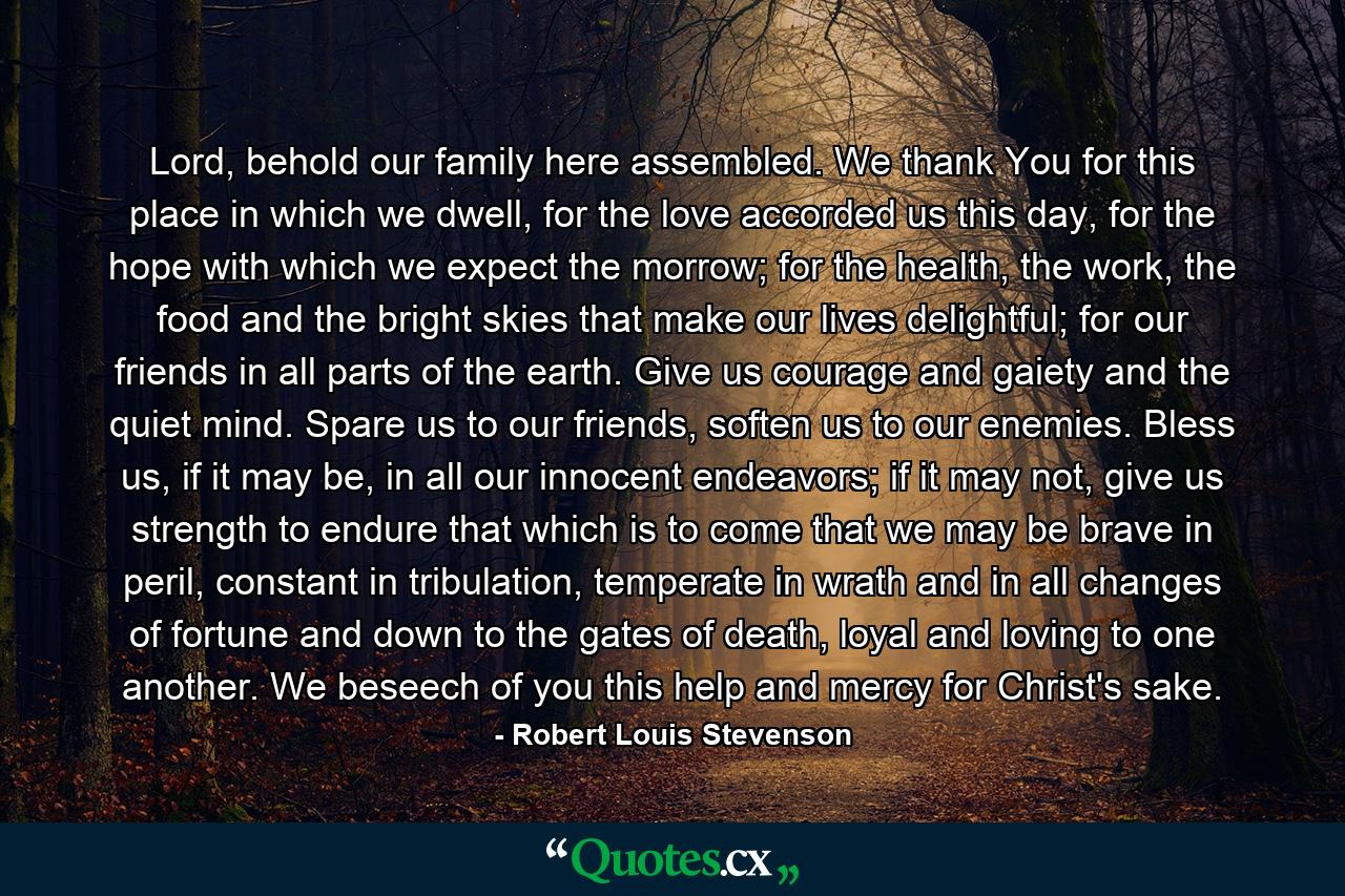 Lord, behold our family here assembled. We thank You for this place in which we dwell, for the love accorded us this day, for the hope with which we expect the morrow; for the health, the work, the food and the bright skies that make our lives delightful; for our friends in all parts of the earth. Give us courage and gaiety and the quiet mind. Spare us to our friends, soften us to our enemies. Bless us, if it may be, in all our innocent endeavors; if it may not, give us strength to endure that which is to come that we may be brave in peril, constant in tribulation, temperate in wrath and in all changes of fortune and down to the gates of death, loyal and loving to one another. We beseech of you this help and mercy for Christ's sake. - Quote by Robert Louis Stevenson