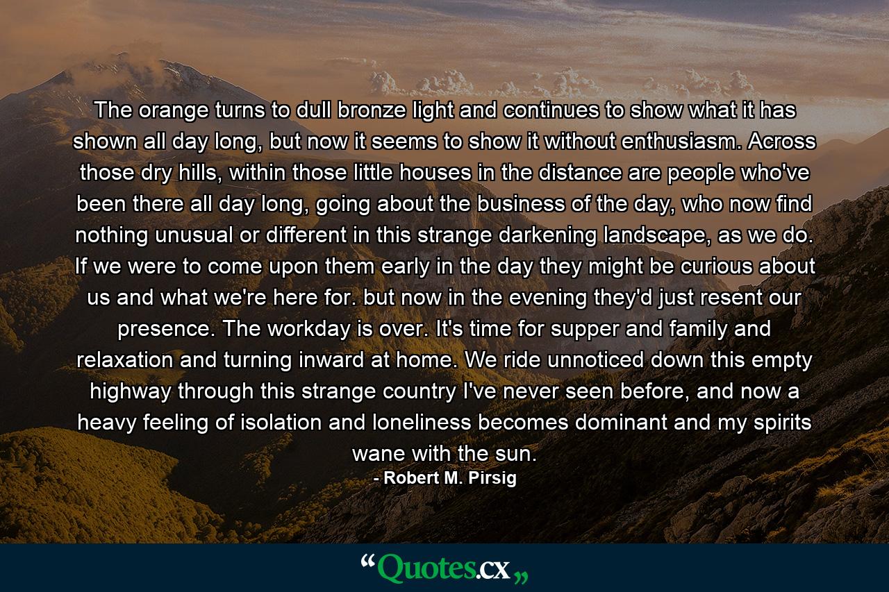 The orange turns to dull bronze light and continues to show what it has shown all day long, but now it seems to show it without enthusiasm. Across those dry hills, within those little houses in the distance are people who've been there all day long, going about the business of the day, who now find nothing unusual or different in this strange darkening landscape, as we do. If we were to come upon them early in the day they might be curious about us and what we're here for. but now in the evening they'd just resent our presence. The workday is over. It's time for supper and family and relaxation and turning inward at home. We ride unnoticed down this empty highway through this strange country I've never seen before, and now a heavy feeling of isolation and loneliness becomes dominant and my spirits wane with the sun. - Quote by Robert M. Pirsig