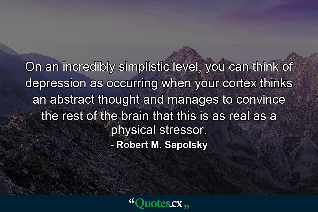 On an incredibly simplistic level, you can think of depression as occurring when your cortex thinks an abstract thought and manages to convince the rest of the brain that this is as real as a physical stressor. - Quote by Robert M. Sapolsky