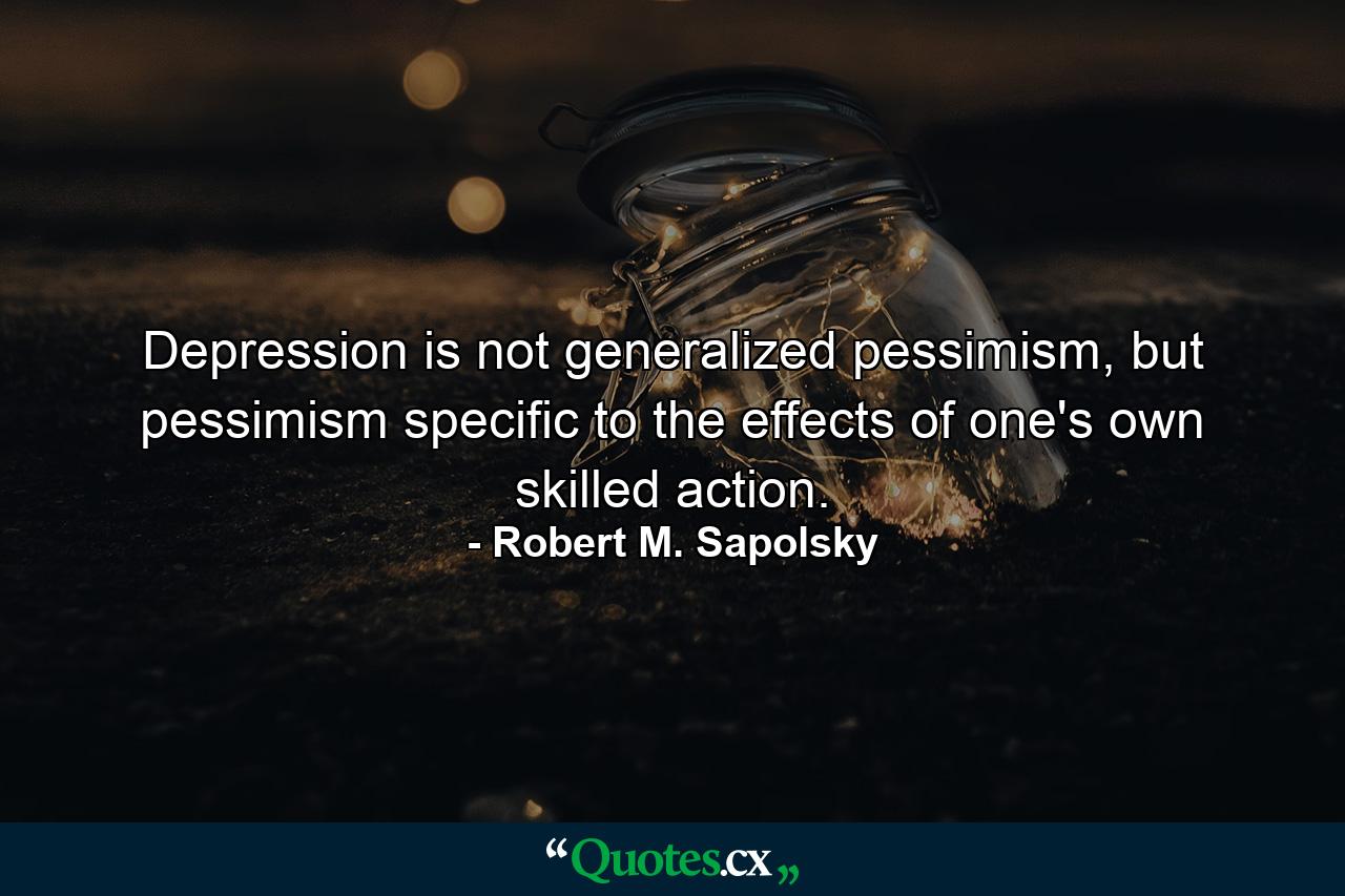 Depression is not generalized pessimism, but pessimism specific to the effects of one's own skilled action. - Quote by Robert M. Sapolsky